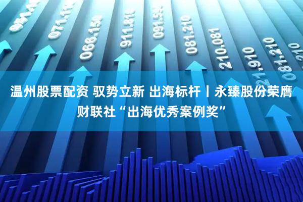 温州股票配资 驭势立新 出海标杆丨永臻股份荣膺财联社“出海优秀案例奖”