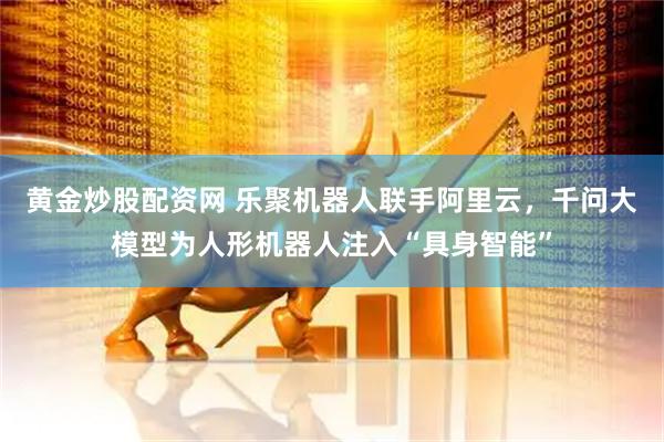 黄金炒股配资网 乐聚机器人联手阿里云，千问大模型为人形机器人注入“具身智能”