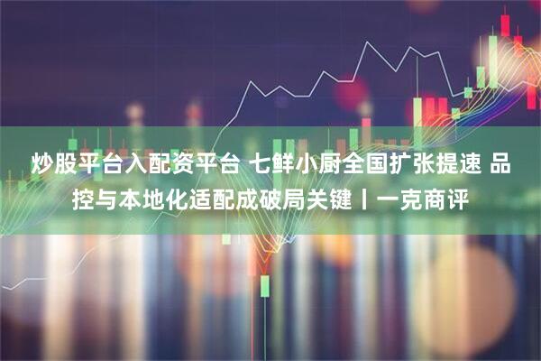 炒股平台入配资平台 七鲜小厨全国扩张提速 品控与本地化适配成破局关键丨一克商评