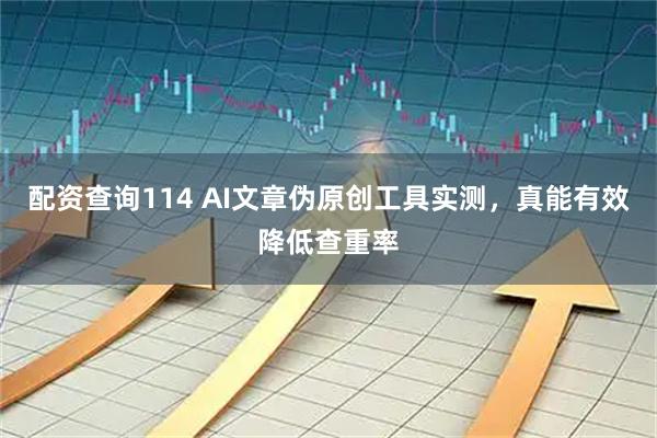 配资查询114 AI文章伪原创工具实测，真能有效降低查重率