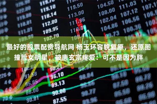 最好的股票配资导航网 杨玉环容貌复原，还原图撞脸女明星，被唐玄宗疼爱：可不是因为胖