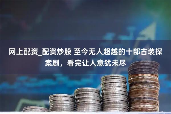 网上配资_配资炒股 至今无人超越的十部古装探案剧，看完让人意犹未尽